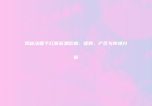 揭秘法国干红葡萄酒价格：级别、产区与市场分析