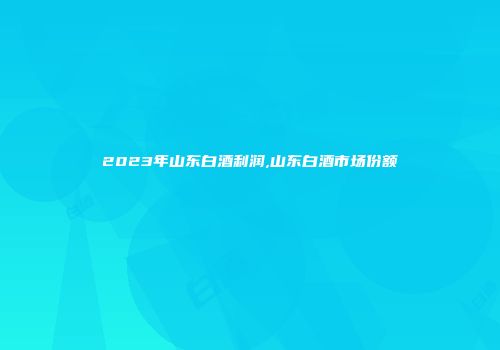 2023年山东白酒利润,山东白酒市场份额