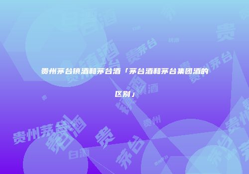 贵州茅台镇酒和茅台酒「茅台酒和茅台集团酒的区别」