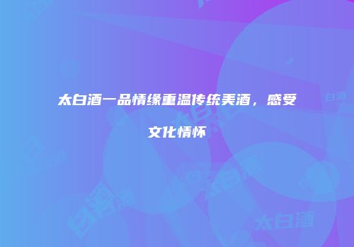 太白酒一品情缘重温传统美酒，感受文化情怀