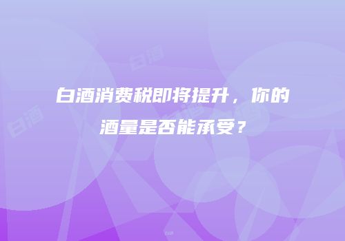 白酒消费税即将提升，你的酒量是否能承受？