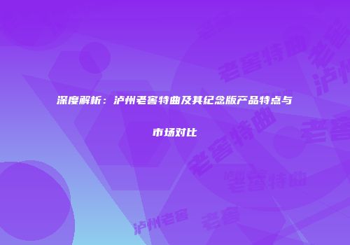 深度解析：泸州老窖特曲及其纪念版产品特点与市场对比