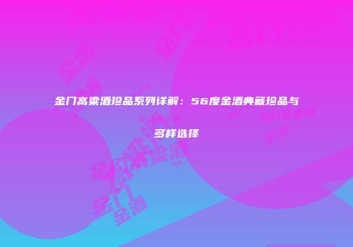 金门高粱酒珍品系列详解：56度金酒典藏珍品与多样选择
