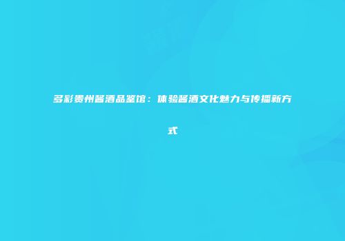 多彩贵州酱酒品鉴馆：体验酱酒文化魅力与传播新方式