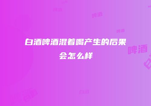白酒啤酒混着喝产生的后果会怎么样