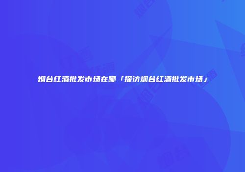 烟台红酒批发市场在哪「探访烟台红酒批发市场」
