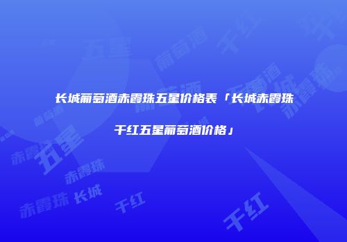 长城葡萄酒赤霞珠五星价格表「长城赤霞珠干红五星葡萄酒价格」