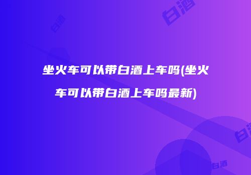 坐火车可以带白酒上车吗(坐火车可以带白酒上车吗最新)