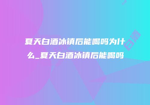 夏天白酒冰镇后能喝吗为什么_夏天白酒冰镇后能喝吗