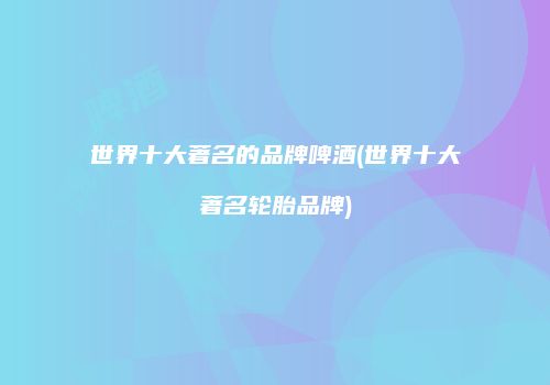 世界十大著名的品牌啤酒(世界十大著名轮胎品牌)