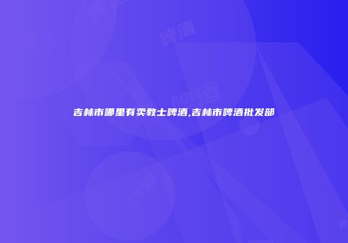 吉林市哪里有卖教士啤酒,吉林市啤酒批发部