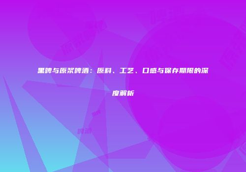 黑啤与原浆啤酒：原料、工艺、口感与保存期限的深度解析