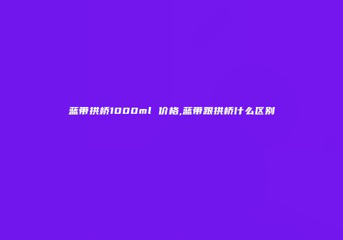 蓝带拱桥1000ml 价格,蓝带跟拱桥什么区别