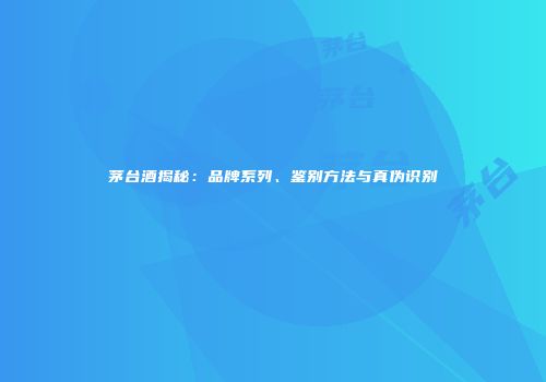 茅台酒揭秘：品牌系列、鉴别方法与真伪识别