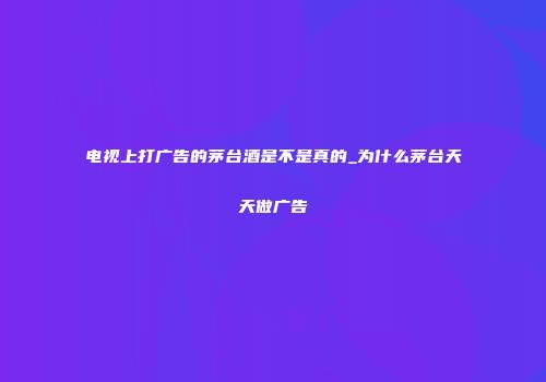 电视上打广告的茅台酒是不是真的_为什么茅台天天做广告