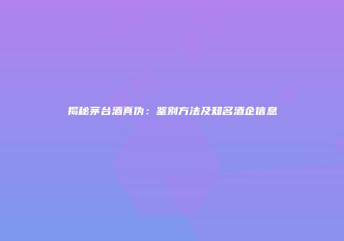 揭秘茅台酒真伪：鉴别方法及知名酒企信息