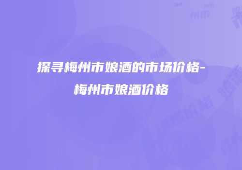 探寻梅州市娘酒的市场价格-梅州市娘酒价格