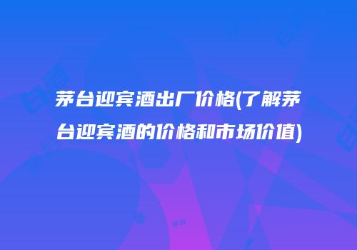 茅台迎宾酒出厂价格(了解茅台迎宾酒的价格和市场价值)