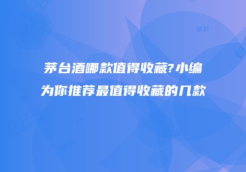 茅台酒哪款值得收藏?小编为你推荐最值得收藏的几款
