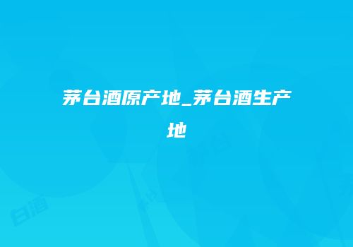 茅台酒原产地_茅台酒生产地