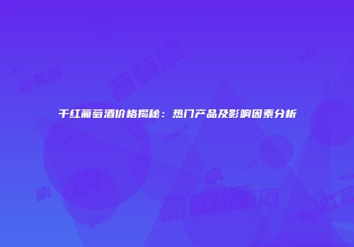 干红葡萄酒价格揭秘：热门产品及影响因素分析