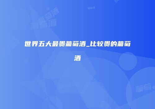 世界五大最贵葡萄酒_比较贵的葡萄酒