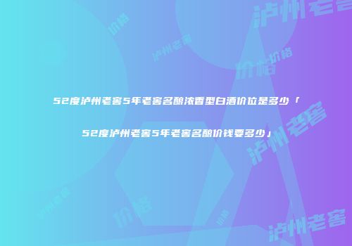 52度泸州老窖5年老窖名酿浓香型白酒价位是多少「52度泸州老窖5年老窖名酿价钱要多少」