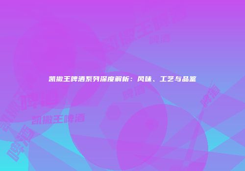 凯撒王啤酒系列深度解析：风味、工艺与品鉴
