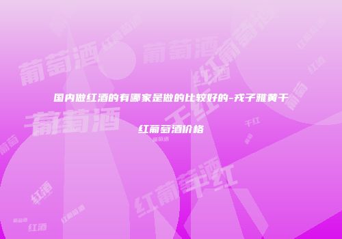 国内做红酒的有哪家是做的比较好的-戎子雅黄干红葡萄酒价格