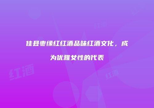佳县枣缘红红酒品味红酒文化，成为优雅女性的代表