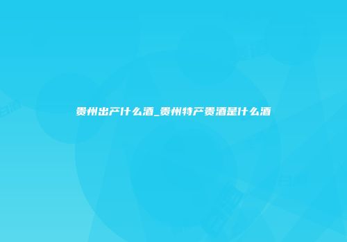 贵州出产什么酒_贵州特产贵酒是什么酒