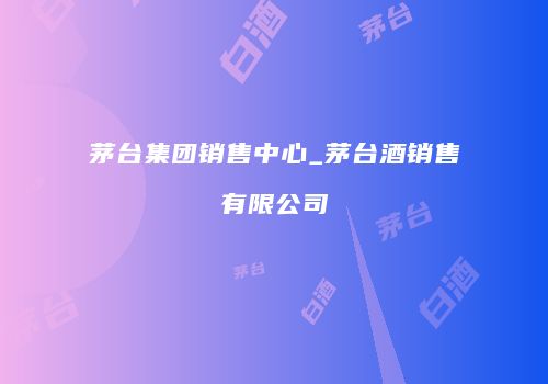 茅台集团销售中心_茅台酒销售有限公司