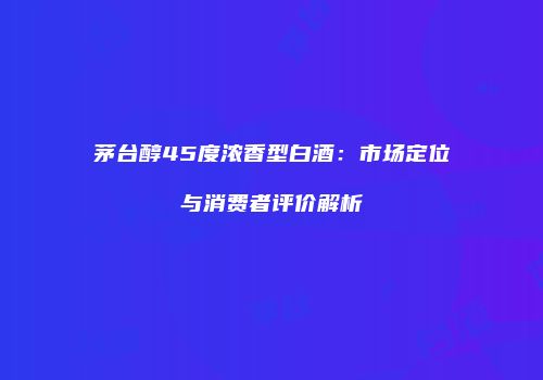 茅台醇45度浓香型白酒：市场定位与消费者评价解析