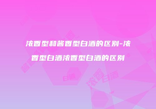 浓香型和酱香型白酒的区别-浓香型白酒浓香型白酒的区别