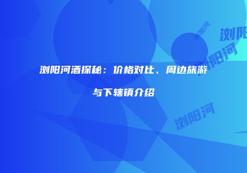 浏阳河酒探秘：价格对比、周边旅游与下辖镇介绍