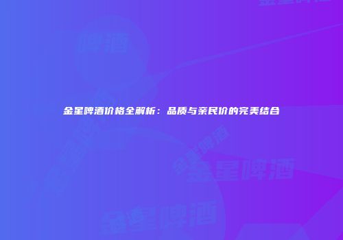 金星啤酒价格全解析：品质与亲民价的完美结合