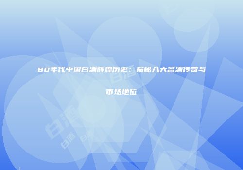 80年代中国白酒辉煌历史：揭秘八大名酒传奇与市场地位