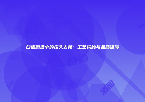 白酒酿造中的掐头去尾：工艺揭秘与品质保障