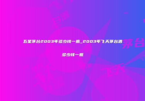 五星茅台2003年多少钱一瓶_2003年飞天茅台酒多少钱一瓶