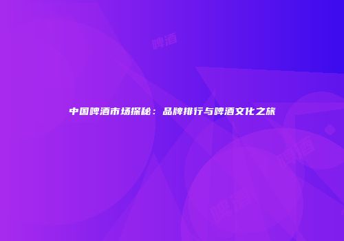 中国啤酒市场探秘：品牌排行与啤酒文化之旅