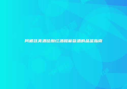 阿根廷美酒佳酿红酒和葡萄酒的品鉴指南