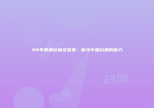 96年郎酒价格及鉴赏：探寻中国白酒的魅力