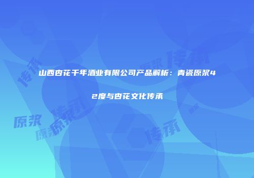 山西杏花千年酒业有限公司产品解析：青瓷原浆42度与杏花文化传承