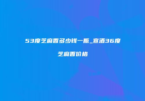 53度芝麻香多少钱一瓶_宣酒36度芝麻香价格