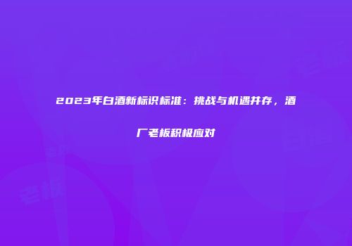 2023年白酒新标识标准：挑战与机遇并存，酒厂老板积极应对