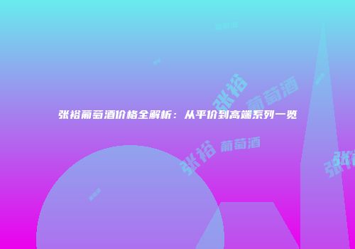 张裕葡萄酒价格全解析：从平价到高端系列一览