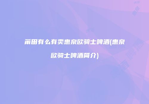 莆田有么有卖惠泉欧骑士啤酒(惠泉欧骑士啤酒简介)