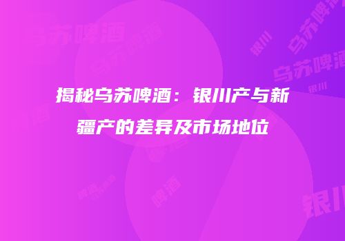 揭秘乌苏啤酒：银川产与新疆产的差异及市场地位