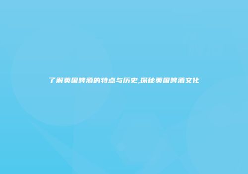 了解英国啤酒的特点与历史,探秘英国啤酒文化
