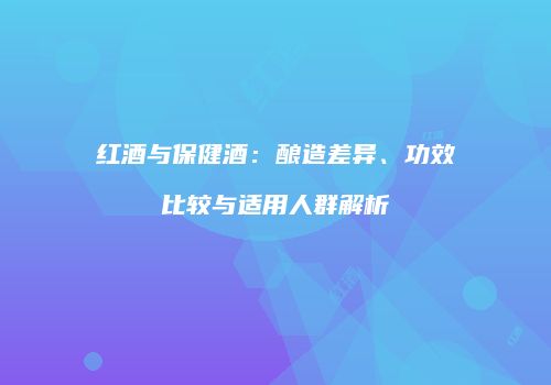 红酒与保健酒：酿造差异、功效比较与适用人群解析